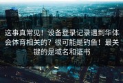 这事真常见！设备登录记录遇到华体会体育相关的？很可能是钓鱼！最关键的是域名和证书