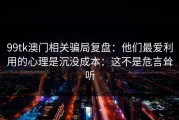 99tk澳门相关骗局复盘：他们最爱利用的心理是沉没成本：这不是危言耸听