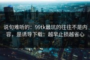 说句难听的：99tk最坑的往往不是内容，是诱导下载：越早止损越省心
