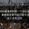 关于99tk精准资料的一个误区被反复传播：真相其实是内容只是引流工具：这三点先记住
