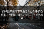 被99图库诱导下载后怎么办？手机自检的7个步骤：域名、证书、签名先核对