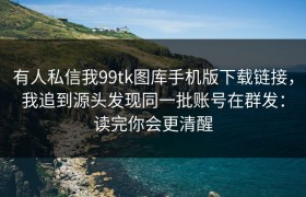 有人私信我99tk图库手机版下载链接，我追到源头发现同一批账号在群发：读完你会更清醒