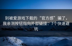 别被爱游戏下载的“官方感”骗了，我亲测按钮指向外部链接：7个快速避坑