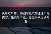 说句难听的：99图库最坑的往往不是内容，是诱导下载：验证码永远别外发
