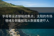 字母哥没进球却成焦点，太阳的市场情绪反倒最抢戏从数据看更吓人