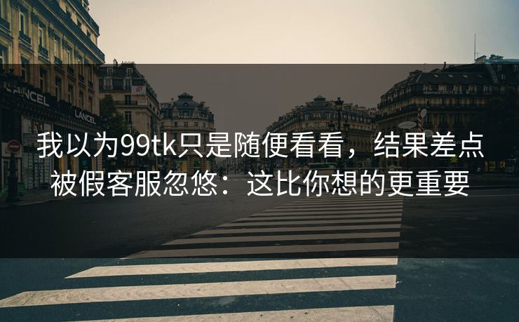 我以为99tk只是随便看看，结果差点被假客服忽悠：这比你想的更重要