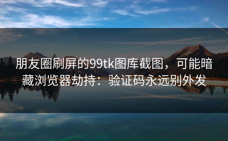 朋友圈刷屏的99tk图库截图,可能暗藏浏览器劫持:验证码永远别外发 朋友圈刷屏的99tk图库截图,可能暗藏浏览器劫持:验证码永远别外发
