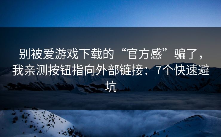 别被爱游戏下载的“官方感”骗了，我亲测按钮指向外部链接：7个快速避坑