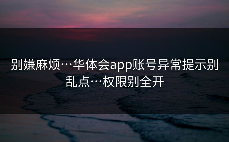 别嫌麻烦…华体会app账号异常提示别乱点…权限别全开
