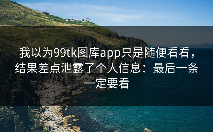 我以为99tk图库app只是随便看看，结果差点泄露了个人信息：最后一条一定要看