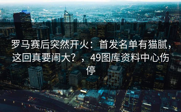 罗马赛后突然开火：首发名单有猫腻，这回真要闹大？，49图库资料中心伤停