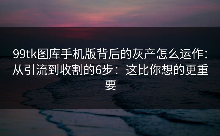 99tk图库手机版背后的灰产怎么运作：从引流到收割的6步：这比你想的更重要