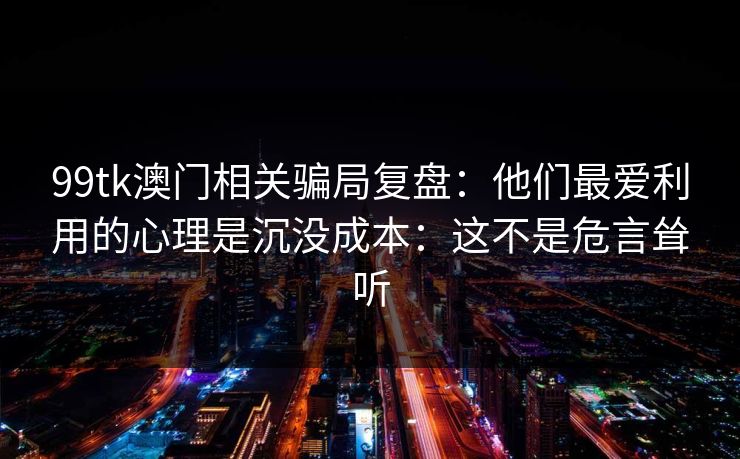 99tk澳门相关骗局复盘：他们最爱利用的心理是沉没成本：这不是危言耸听