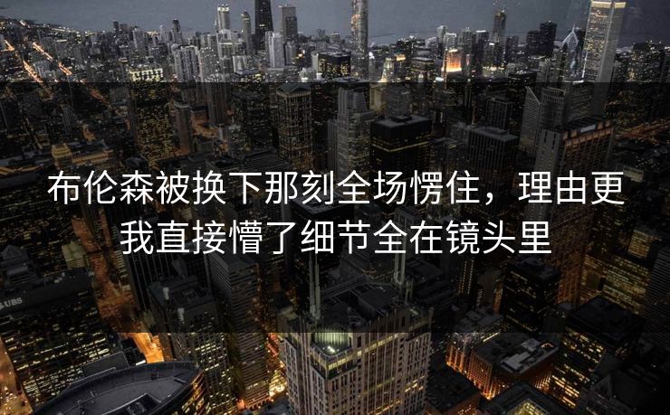 布伦森被换下那刻全场愣住，理由更我直接懵了细节全在镜头里