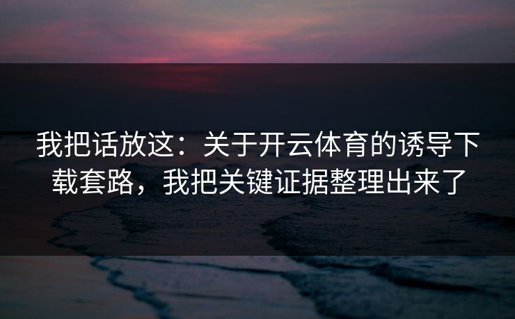 我把话放这:关于开云体育的诱导下载套路,我把关键证据整理出来了 我把话放这:关于开云体育的诱导下载套路,我把关键证据整理出来了