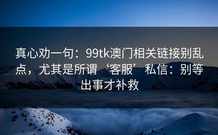 真心劝一句:99tk澳门相关链接别乱点,尤其是所谓‘客服’私信:别等出事才补救 真心劝一句:99tk澳门相关链接别乱点,尤其是所谓‘客服’私信:别等出事才补救