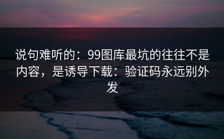 说句难听的：99图库最坑的往往不是内容，是诱导下载：验证码永远别外发