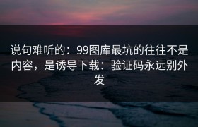 说句难听的：99图库最坑的往往不是内容，是诱导下载：验证码永远别外发
