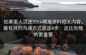 如果家人沉迷99tk精准资料相关内容，最有效的沟通方式是这4步：这比你想的更重要