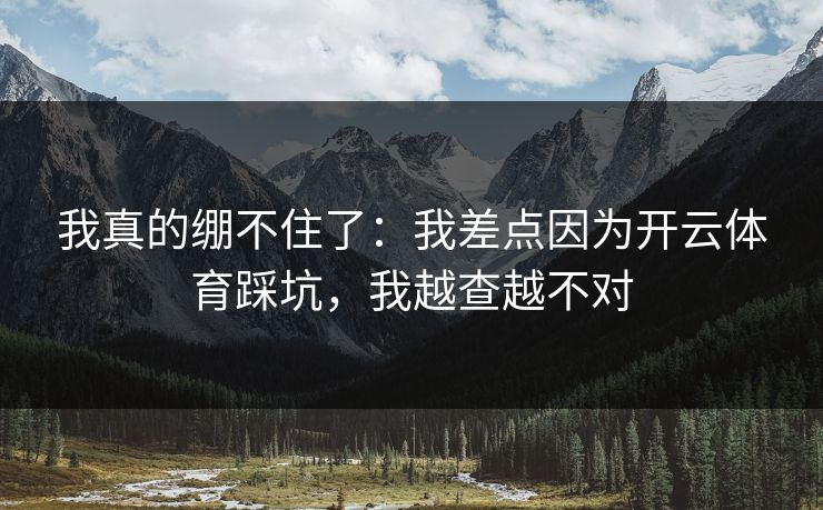 我真的绷不住了：我差点因为开云体育踩坑，我越查越不对