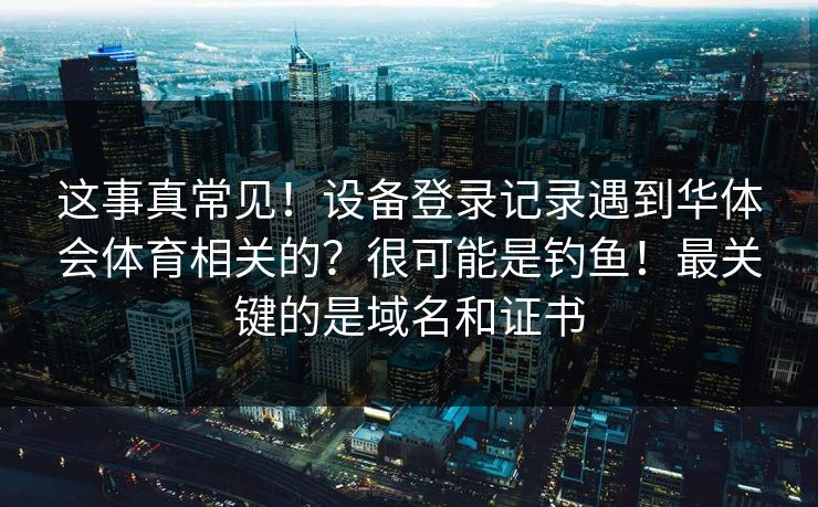 这事真常见！设备登录记录遇到华体会体育相关的？很可能是钓鱼！最关键的是域名和证书